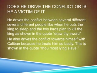 DOES HE DRIVE THE CONFLICT OR IS
HE A VICTIM OF IT
He drives the conflict between several different
several different people like when he puts the
king to sleep and the two lords plan to kill the
king as shown in the quote “draw thy sword”
He also drives the conflict towards himself with
Caliban because he treats him so badly. This is
shown in the quote “thou most lying slave.”
 