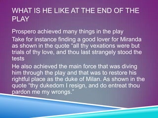 WHAT IS HE LIKE AT THE END OF THE
PLAY
Prospero achieved many things in the play
Take for instance finding a good lover for Miranda
as shown in the quote “all thy vexations were but
trials of thy love, and thou last strangely stood the
tests
He also achieved the main force that was diving
him through the play and that was to restore his
rightful place as the duke of Milan. As shown in the
quote “thy dukedom I resign, and do entreat thou
pardon me my wrongs.”
 
