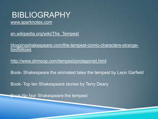BIBLIOGRAPHY
www.sparknotes.com

en.wikipedia.org/wiki/The_Tempest

bloggingshakespeare.com/the-tempest-comic-characters-strange-
bedfellows

http://www.shmoop.com/tempest/protagonist.html

Book- Shakespeare the animated tales the tempest by Leon Garfield

Book- Top ten Shakespeare stories by Terry Deary

Book-No fear Shakespeare the tempest
 