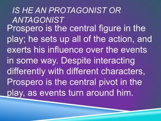 IS HE AN PROTAGONIST OR
 ANTAGONIST
Prospero is the central figure in the
play; he sets up all of the action, and
exerts his influence over the events
in some way. Despite interacting
differently with different characters,
Prospero is the central pivot in the
play, as events turn around him.
 