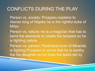 CONFLICTS DURING THE PLAY
Person vs. society: Prospero explains to
 Alonso king of Naples he is the rightful duke of
 Milan
Person vs. nature: he is a magician that has to
 bend the elements to create the tempest so he
 is fighting nature
Person vs. person: Ferdinand lover of Miranda
 is fighting Prospero to prove that he is worthy
 foe his daughter so he does the tasks set by
 Prospero
 