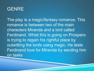 GENRE

The play is a magic/fantasy romance. This
romance is between two of the main
characters Miranda and a lord called
Ferdinand. Whist this is going on Prospero
is trying to regain his rightful place by
outwitting the lords using magic. He tests
Ferdinand love for Miranda by sending him
on tasks
 