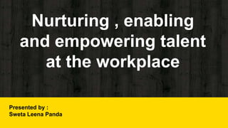 Nurturing , enabling
and empowering talent
at the workplace
Presented by :
Sweta Leena Panda
 