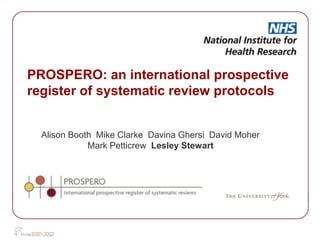 PROSPERO: an international prospective
register of systematic review protocols


  Alison Booth Mike Clarke Davina Ghersi David Moher
             Mark Petticrew Lesley Stewart
 