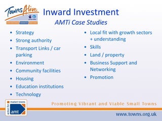 Inward Investment AMTi Case Studies Strategy Strong authority Transport Links / car parking Environment Community facilities Housing Education institutions Technology Local fit with growth sectors + understanding Skills Land / property Business Support and Networking Promotion 