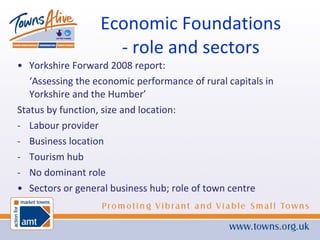 Economic Foundations - role and sectors Yorkshire Forward 2008 report: ‘ Assessing the economic performance of rural capitals in Yorkshire and the Humber’ Status by function, size and location: Labour provider Business location Tourism hub No dominant role Sectors or general business hub; role of town centre 