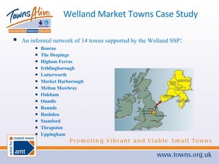 Welland Market Towns Case Study An informal network of 14 towns supported by the Welland SSP : Bourne The Deepings Higham Ferras Irthlingborough Lutterworth Market Harborough Melton Mowbray Oakham Oundle Raunds Rushden Stamford Thrapston Uppingham 