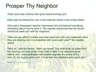 Prosper Thy Neighbor There once was a farmer who grew award winning corn. Each year he entered his corn in the state fair where it won a blue ribbon. One year a newspaper reporter interviewed him and learned something interesting about how he grew it. The reporter discovered that the farmer shared his seed corn with his neighbors. &quot;How can you afford to share your best seed corn with your neighbors when they are entering corn in competition with yours each year?&quot; the reporter asked. &quot;Why sir,&quot; said the farmer, &quot;didn't you know? The wind picks up pollen from the ripening corn and swirls it from field to field. If my neighbors grow inferior corn, cross-pollination will steadily degrade the quality of my corn. If I am to grow good corn, I must help my neighbors grow good corn.“ Source:  http:// www.inspirationpeak.com /   