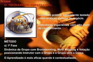 i)  treinamento empresarialConteúdo prático, amplamente testado como práticas efetivas de negócio. Instrutores experientes com alto nível de conhecimento. MÉTODO1ª FaseDinâmica de Grupo com Brainstorming, Mind Mapping e Votação posicionando Instrutor com o Grupo e o Grupo com o Curso. O Aprendizado é mais eficaz quando é contextualizado.