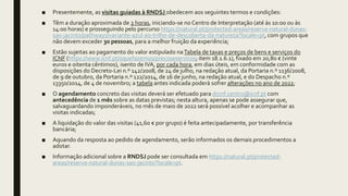 ■ Presentemente, as visitas guiadas à RNDSJ obedecem aos seguintes termos e condições:
■ Têm a duração aproximada de 2 horas, iniciando-se no Centro de Interpretação (até às 10:00 ou às
14:00 horas) e prosseguindo pelo percurso https://natural.pt/protected-areas/reserva-natural-dunas-
sao-jacinto/pathways/variante-azul-ao-trilho-de-descoberta-da-natureza?locale=pt, com grupos que
não devem exceder 30 pessoas, para a melhor fruição da experiência;
■ Estão sujeitas ao pagamento do valor estipulado naTabela de taxas e preços de bens e serviços do
ICNF (https://www.icnf.pt/oquefazemos/precoseservicos; item 18.1.6.1), fixado em 20,80 € (vinte
euros e oitenta cêntimos), isento de IVA, por cada hora, em dias úteis, em conformidade com as
disposições do Decreto-Lei n.º 142/2008, de 24 de julho, na redação atual, da Portaria n.º 1136/2008,
de 9 de outubro, da Portaria n.º 122/2014, de 16 de junho, na redação atual, e do Despacho n.º
13350/2014, de 4 de novembro; a tabela antes indicada poderá sofrer alterações no ano de 2022;
■ O agendamento concreto das visitas deverá ser efetuado para drcnf.centro@icnf.pt com
antecedência de 1 mês sobre as datas previstas; nesta altura, apenas se pode assegurar que,
salvaguardando imponderáveis, no mês de maio de 2022 será possível acolher e acompanhar as
visitas indicadas;
■ A liquidação do valor das visitas (41,60 € por grupo) é feita antecipadamente, por transferência
bancária;
■ Aquando da resposta ao pedido de agendamento, serão informados os demais procedimentos a
adotar.
■ Informação adicional sobre a RNDSJ pode ser consultada em https://natural.pt/protected-
areas/reserva-natural-dunas-sao-jacinto?locale=pt.
 