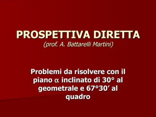 PROSPETTIVA DIRETTA  (prof. A. Battarelli Martini) Problemi da risolvere con il piano    inclinato di 30° al geometrale e 67°30’ al quadro 