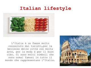Italian lifestyle
L'Italia  un Paese molto
conosciuto dai turisti,per la
bellezza delle citt con molta
arte, per la moda e per il buon
cibo. Ci sono molti simboli che
sono ormai famosi in tutto il
mondo che rappresentano l'Italia.
 