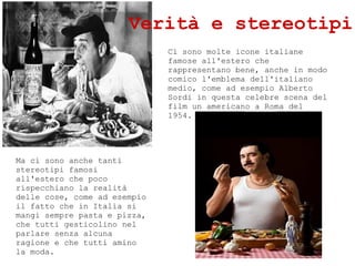 Ci sono molte icone italiane
famose all'estero che
rappresentano bene, anche in modo
comico l'emblema dell'italiano
medio, come ad esempio Alberto
Sordi in questa celebre scena del
film un americano a Roma del
1954.
Verit e stereotipi
Ma ci sono anche tanti
stereotipi famosi
all'estero che poco
rispecchiano la realit
delle cose, come ad esempio
il fatto che in Italia si
mangi sempre pasta e pizza,
che tutti gesticolino nel
parlare senza alcuna
ragione e che tutti amino
la moda.
 