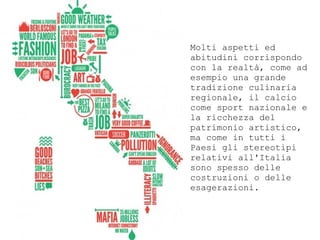 Molti aspetti ed
abitudini corrispondo
con la realt, come ad
esempio una grande
tradizione culinaria
regionale, il calcio
come sport nazionale e
la ricchezza del
patrimonio artistico,
ma come in tutti i
Paesi gli stereotipi
relativi all'Italia
sono spesso delle
costruzioni o delle
esagerazioni.
 