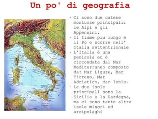 Un po' di geografia
? Ci sono due catene
montuose principali:
le Alpi e gli
Appennini.
? Il fiume pi lungo 
il Po e scorre nell'
Italia settentrionale
? L'Italia  una
penisola ed 
circondata dal Mar
Mediterraneo composto
da: Mar Ligure, Mar
Tirreno, Mar
Adriatico, Mar Ionio.
? Le due isole
principali sono la
Sicilia e la Sardegna,
ma ci sono tante altre
isole minori ed
arcipelaghi
 