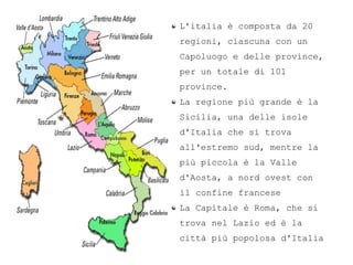 L'italia  composta da 20
regioni, ciascuna con un
Capoluogo e delle province,
per un totale di 101
province.
La regione pi grande  la
Sicilia, una delle isole
d'Italia che si trova
all'estremo sud, mentre la
pi piccola  la Valle
d'Aosta, a nord ovest con
il confine francese
La Capitale  Roma, che si
trova nel Lazio ed  la
citt pi popolosa d'Italia
 