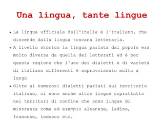 Una lingua, tante lingue
La lingua ufficiale dell'italia  l'italiano, che
discende dalla lingua toscana letteraria.
A livello storico la lingua parlata dal popolo era
molto diversa da quella dei letterati ed  per
questa ragione che l'uso dei dialetti e di variet
di italiano differenti  sopravvissuto molto a
lungo
Oltre ai numerosi dialetti parlati sul territorio
italiano, ci sono anche altre lingue soprattutto
nei territori di confine che sono lingue di
minoranza come ad esempio albanese, ladino,
francese, tedesco etc.
 