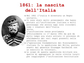 1861: la nascita
dell'Italia
Nel 1861 l'italia  diventata un Regno
unitario.
Ci sono stati molti avvenimenti che hanno
portato all'unificazione italiana e molti
personaggi che ancora oggi sono ricordati
come i creatori dell'Italia
unita.
L'unificazione venne proclamata
ufficialmente il 17 marzo 1861 ma gi da
molto tempo era stato avviato il processo di
sfaldamento dei vari regni presenti nella
penisola italiana
L'operazione fondamentale del Risorgimento
italiano fu la spedizione dei Mille, portata
avanti dal generale Giuseppe Garibaldi con
un esercito di volontari.
Lo scopo di questa spedizione militare era
quella di appoggiare le varie rivolte locali
per raggiungere l'unificazione territoriale
 