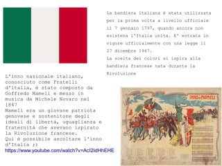 La bandiera italiana  stata utilizzata
per la prima volta a livello ufficiale
il 7 gennaio 1797, quando ancora non
esisteva l'Italia unita. E' entrata in
vigore ufficialmente con una legge il
27 dicembre 1947.
La scelta dei colori si ispira alla
bandiera francese nata durante la
Rivoluzione
L'inno nazionale italiano,
conosciuto come Fratelli
d'italia,  stato composto da
Goffredo Mameli e messo in
musica da Michele Novaro nel
1847
Mameli era un giovane patriota
genovese e sostenitore degli
ideali di libert, uguaglianza e
fraternit che avevano ispirato
la Rivoluzione francese.
Qui  possibile ascoltare l'inno
d'Italia ;)
https://www.youtube.com/watch?v=AcI2IdHhEHE
 