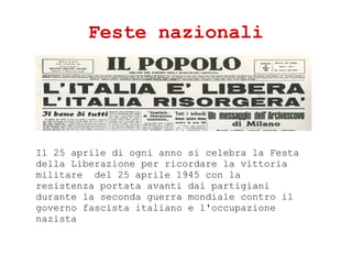Feste nazionali
Il 25 aprile di ogni anno si celebra la Festa
della Liberazione per ricordare la vittoria
militare del 25 aprile 1945 con la
resistenza portata avanti dai partigiani
durante la seconda guerra mondiale contro il
governo fascista italiano e l'occupazione
nazista
 