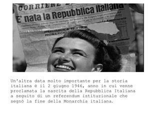 Un'altra data molto importante per la storia
italiana  il 2 giugno 1946, anno in cui venne
proclamata la nascita della Repubblica Italiana
a seguito di un referendum istituzionale che
segn la fine della Monarchia italiana.
 