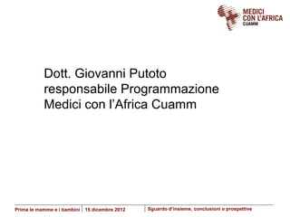 Dott. Giovanni Putoto
           responsabile Programmazione
           Medici con l’Africa Cuamm




Prima le mamme e i bambini   15 dicembre 2012   Sguardo d’insieme, conclusioni e prospettive
 