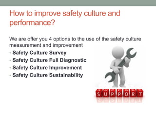 How to improve safety culture and
performance?
We are offer you 4 options to the use of the safety culture
measurement and improvement
• Safety Culture Survey
• Safety Culture Full Diagnostic
• Safety Culture Improvement
• Safety Culture Sustainability
 
