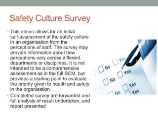 Safety Culture Survey
• This option allows for an initial
self‐assessment of the safety culture
in an organisation from the
perceptions of staff. The survey may
provide information about how
perceptions vary across different
departments or disciplines. It is not
intended to be a comprehensive
assessment as in the full SCM, but
provides a starting point to evaluate
the priority given to health and safety
in the organisation
• Completed survey are forwarded and
full analysis of result undertaken, and
report presented
 