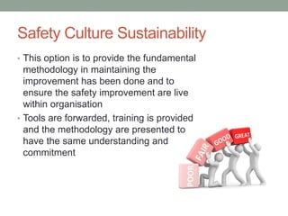 Safety Culture Sustainability
• This option is to provide the fundamental
methodology in maintaining the
improvement has been done and to
ensure the safety improvement are live
within organisation
• Tools are forwarded, training is provided
and the methodology are presented to
have the same understanding and
commitment
 
