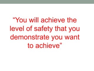 “You will achieve the
level of safety that you
demonstrate you want
to achieve”
 