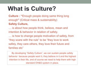 What is Culture?
Culture : “Enough people doing same thing long
enough” (Critical mass & sustainability)
Safety Culture,
… is about how people think, believe, mean and
intention & behavior in relation of safety.
… is how to change people motivation of safety, from
“they scare with the rule” to be “they love to work
safely, they care others, they love their future and
families etc”
By developing “Safety Culture”, we can sustain people safety
behavior because people want it, they believe in it and the highest
intention in their life, and of course we need to help them with high
standard OH&S system in place.
 