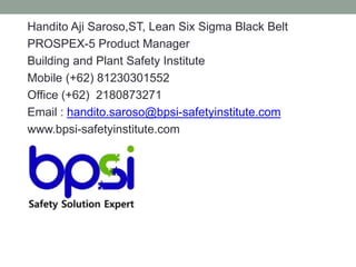 Handito Aji Saroso,ST, Lean Six Sigma Black Belt
PROSPEX-5 Product Manager
Building and Plant Safety Institute
Mobile (+62) 81230301552
Office (+62) 2180873271
Email : handito.saroso@bpsi-safetyinstitute.com
www.bpsi-safetyinstitute.com
 