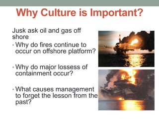 Why Culture is Important?
Jusk ask oil and gas off
shore
• Why do fires continue to
occur on offshore platform?
• Why do major lossess of
containment occur?
• What causes management
to forget the lesson from the
past?
 