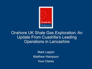 1
Onshore UK Shale Gas Exploration: An
Update From Cuadrilla’s Leading
Operations in Lancashire
Mark Lappin
Matthew Hampson
Huw Clarke
 