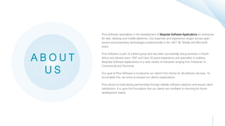 Pros Software specializes in the development of Bespoke Software Applications for enterprise
for web, desktop and mobile platforms. Our expertise and experience ranges across open-
source and proprietary technologies predominantly in the .NET, BI, Mobile and Microsoft
stack.
Pros Software is part of a listed group and has been successfully doing business in South
Africa and abroad since 1997 and have 20 years experience and specialize in building
Bespoke Software Applications in a wide variety of industries ranging from Industrial, to
Commercial and Technical.
Our goal at Pros Software is to become our client’s first choice for all software services. To
accomplish this, we strive to exceed our client's expectations
Pros strives to build lasting partnerships through reliable software solutions and ensure client
satisfaction. It is upon this foundation that our clients are confident in returning for future
development needs.
A B O U T
U S
 