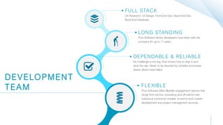 FULL STACK
UX Research, UI Design, Front-End Dev, Back-End Dev,
Back-End Database
DEVELOPMENT
TEAM
LONG STANDING
Pros Software Senior developers have been with the
company for up to 17 years.
DEPENDABLE & RELIABLE
No challenge is too big. Pros knows how to step in and
save the day. Never to be daunted by complex processes
where others have failed
FLEXIBLE
Pros Software offers ﬂexible engagement options that
range from ad-hoc consulting and off-site/on-site
outsource contractor models, to end to end custom
development and project management services.
 