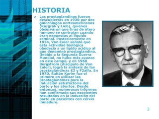 HISTORIA Las prostaglandinas fueron descubiertas en 1930 por dos ginecólogos norteamericanos (Kurgrok y Lieb), quienes observaron que tiras de útero humano se contraían cuando eran expuestas al líquido seminal. Posteriormente en 1934, Von Euler señaló que esta actividad biológica obedecía a un lípido acídico al que denominó prostaglandina.  Debido a la Segunda Guerra Mundial, no hubo más avance en este campo, y en 1960 Bergstrom (discípulo de Von Euler), logró la síntesis de las prostaglandinas E2 y F2alfa. En 1970, Sultán Karim fue el primero en utilizar las prostaglandinas para la inducción satisfactoria del parto y los abortos. Desde entonces, numerosos informes han confirmado sus excelentes resultados en la inducción del parto en pacientes con cérvix inmaduro.  