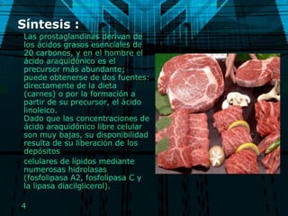 Síntesis :  Las prostaglandinas derivan de los ácidos grasos esenciales de 20 carbonos, y en el hombre el ácido araquidónico es el precursor más abundante; puede obtenerse de dos fuentes: directamente de la dieta (carnes) o por la formación a partir de su precursor, el ácido linoleico. Dado que las concentraciones de ácido araquidónico libre celular son muy bajas, su disponibilidad resulta de su liberación de los depósitos celulares de lípidos mediante numerosas hidrolasas (fosfolipasa A2, fosfolipasa C y la lipasa diacilglicerol).  