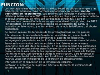 FUNCION: Las prostaglandinas deben ejercer su efecto sobre las células de origen y las adyacentes, actuando como hormonas autocrinas y paracrinas,  siendo destruidas en los pulmones . Las acciones son múltiples y algunas tienen utilidad práctica, como la PGE1, que se utiliza en clínica para mantener abierto el ductus arteriosus, en niños con cardiopatías congénitas y para el tratamiento o prevención de la úlcera gastroduodenal (misoprostol). La PGE2 (dinoprostona) se emplea como oxitocina en la inducción del parto, la expulsión del feto muerto y el tratamiento de la mola hidatiforme o el aborto espontáneo. Se pueden resumir las funciones de las prostaglandinas en tres puntos: Intervienen en la respuesta inflamatoria: vasodilatación, aumento de la permeabilidad de los tejidos permitiendo el paso de los leucocitos, antiagregante plaquetario, estímulo de las terminaciones nerviosas del dolor...  Provocan la contracción de la musculatura lisa. Esto es especialmente importante en la del útero de la mujer. En el semen humano hay cantidades pequeñas de prostaglandinas para favorecer la contracción del útero y como consecuencia la ascensión de los espermatozoides a las trompas de Falopio. Del mismo modo, son liberadas durante la menstruación, para favorecer el desprendimiento del endometrio. Así, los dolores menstruales son tratados muchas veces con inhibidores de la liberación de prostaglandinas.  Intervienen en la regulación de la temperatura corporal.  Controlan el descenso de la presión arterial al favorecer la eliminación de sustancias en el riñón.  