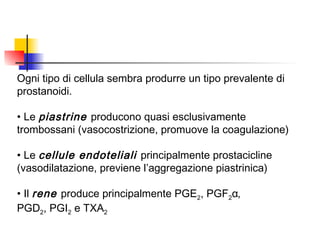 Ogni tipo di cellula sembra produrre un tipo prevalente di
prostanoidi.
• Le piastrine producono quasi esclusivamente
trombossani (vasocostrizione, promuove la coagulazione)
• Le cellule endoteliali principalmente prostacicline
(vasodilatazione, previene l’aggregazione piastrinica)
• Il rene produce principalmente PGE2, PGF2α,
PGD2, PGI2 e TXA2
 