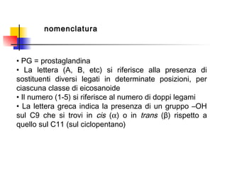 nomenclatura
• PG = prostaglandina
• La lettera (A, B, etc) si riferisce alla presenza di
sostituenti diversi legati in determinate posizioni, per
ciascuna classe di eicosanoide
• Il numero (1-5) si riferisce al numero di doppi legami
• La lettera greca indica la presenza di un gruppo –OH
sul C9 che si trovi in cis (α) o in trans (β) rispetto a
quello sul C11 (sul ciclopentano)
 