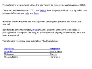 Prostaglandins are produced within the body's cells by the enzyme cyclooxygenase (COX).
There are two COX enzymes, COX-1 and COX-2. Both enzymes produce prostaglandins that
promote inflammation, pain, and fever.
However, only COX-1 produces prostaglandins that support platelets and protect the
stomach.
Nonsteroidal anti-inflammatory drugs (NSAIDs) block the COX enzymes and reduce
prostaglandins throughout the body. As a consequence, ongoing inflammation, pain, and
fever are reduced.
The following veterinary is an example of NSAIDs available:
Diclofenac ketoprofen
Ibuprofen Nimusulaide
Meloxicam Flunixin
Phenybutazone Carprofen
 