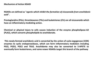 Mechanism of Action NSAID
NSAIDs are defined as "agents which inhibit the formation of eicosanoids from arachidonic
acid".
Prostaglandins (PGs), thromboxanes (TXs) and leukotrienes (LTs) are all eicosanoids which
have an inflammatory-mediating action.
Chemical or physical injury to cells causes induction of the enzyme phospholipase-A2
(PLA2), which converts phospholipids to arachidonate.
This newly-formed arachidonic acid is converted by the action of cyclo-oxgygenase (COX)
enzymes to cyclic endoperoxidases, which can form inflammatory mediators including
PGI2, PGD2, PGE2 and TXA2. Arachidonte may also be converted to 5-HPETE to
eventually form leukotrienes, and some newer NSAIDs target this branch of the pathway
 