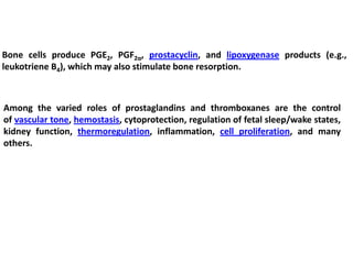 Bone cells produce PGE2, PGF2α, prostacyclin, and lipoxygenase products (e.g.,
leukotriene B4), which may also stimulate bone resorption.
Among the varied roles of prostaglandins and thromboxanes are the control
of vascular tone, hemostasis, cytoprotection, regulation of fetal sleep/wake states,
kidney function, thermoregulation, inflammation, cell proliferation, and many
others.
 
