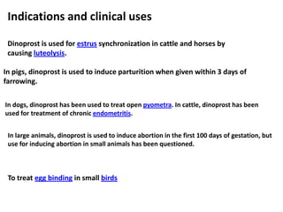 Indications and clinical uses
Dinoprost is used for estrus synchronization in cattle and horses by
causing luteolysis.
To treat egg binding in small birds
In pigs, dinoprost is used to induce parturition when given within 3 days of
farrowing.
In dogs, dinoprost has been used to treat open pyometra. In cattle, dinoprost has been
used for treatment of chronic endometritis.
In large animals, dinoprost is used to induce abortion in the first 100 days of gestation, but
use for inducing abortion in small animals has been questioned.
 