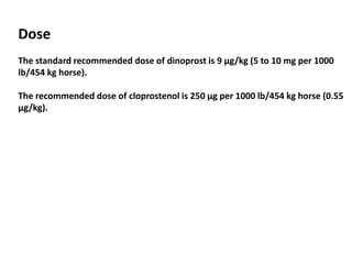 Dose
The standard recommended dose of dinoprost is 9 μg/kg (5 to 10 mg per 1000
lb/454 kg horse).
The recommended dose of cloprostenol is 250 μg per 1000 lb/454 kg horse (0.55
μg/kg).
 