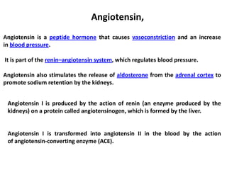 Angiotensin,
Angiotensin is a peptide hormone that causes vasoconstriction and an increase
in blood pressure.
It is part of the renin–angiotensin system, which regulates blood pressure.
Angiotensin also stimulates the release of aldosterone from the adrenal cortex to
promote sodium retention by the kidneys.
Angiotensin I is produced by the action of renin (an enzyme produced by the
kidneys) on a protein called angiotensinogen, which is formed by the liver.
Angiotensin I is transformed into angiotensin II in the blood by the action
of angiotensin-converting enzyme (ACE).
 