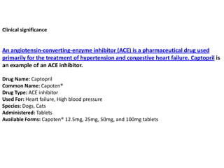 Clinical significance
An angiotensin-converting-enzyme inhibitor (ACE) is a pharmaceutical drug used
primarily for the treatment of hypertension and congestive heart failure. Captopril is
an example of an ACE inhibitor.
Drug Name: Captopril
Common Name: Capoten®
Drug Type: ACE inhibitor
Used For: Heart failure, High blood pressure
Species: Dogs, Cats
Administered: Tablets
Available Forms: Capoten® 12.5mg, 25mg, 50mg, and 100mg tablets
 