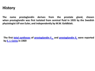 The name prostaglandin derives from the prostate gland, chosen
when prostaglandin was first isolated from seminal fluid in 1935 by the Swedish
physiologist Ulf von Euler, and independently by M.W. Goldblatt.
History
The first total syntheses of prostaglandin F2α and prostaglandin E2 were reported
by E. J. Corey in 1969
 