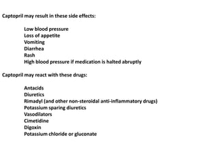 Captopril may result in these side effects:
Low blood pressure
Loss of appetite
Vomiting
Diarrhea
Rash
High blood pressure if medication is halted abruptly
Captopril may react with these drugs:
Antacids
Diuretics
Rimadyl (and other non-steroidal anti-inflammatory drugs)
Potassium sparing diuretics
Vasodilators
Cimetidine
Digoxin
Potassium chloride or gluconate
 